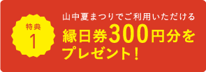 特典1 山中夏まつりでご利用いただける 縁日券300円分をプレゼント!