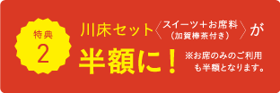 特典2 川床セット スイーツ+お席料(加賀棒茶付き)が半額に! ※お席のみのご利用も半額となります。