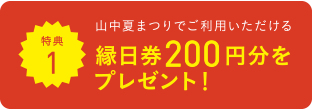 特典1 山中夏まつりでご利用いただける 縁日券200円分をプレゼント！