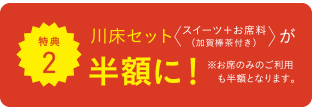 特典2 川床セット スイーツ＋お席料（加賀棒茶付き）が半額に！ ※お席のみのご利用も半額となります。