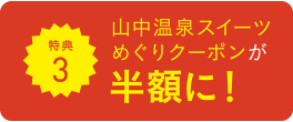 特典3 山中温泉スイーツめぐりクーポンが半額に！