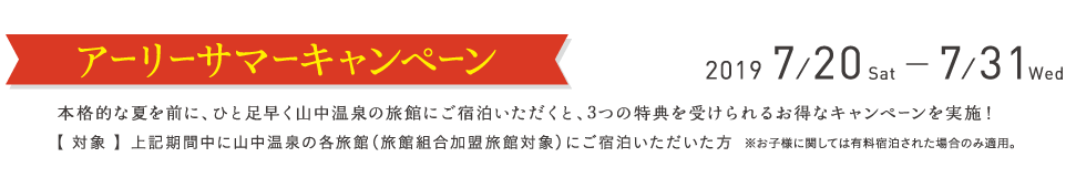 アーリーサマーキャンペーン2019/7/20〜2018/7/31 本格的な夏を前に、ひと足早く山中温泉の旅館にご宿泊いただくと、3つの特典を受けられるお得なキャンペーンを実施！【 対象 】 上記期間中に山中温泉の各旅館（旅館組合加盟旅館対象）にご宿泊いただいた方 ※お子様に関しては有料宿泊された場合のみ適用。