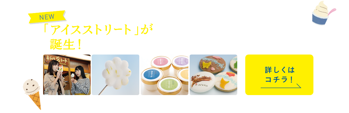 「アイスストリート」が誕生！この度、山中温泉に誕生した「アイスストリート」では、源泉を使用した「菊の湯アイス」をはじめ、計30種類の個性あふれるオリジナルアイスを楽しめます。温泉に入った後に食べるアイスクリームの味わいはまた格別です。